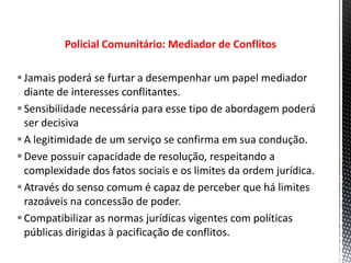 Policial Comunitário: Mediador de Conflitos
Jamais poderá se furtar a desempenhar um papel mediador
diante de interesses conflitantes.
Sensibilidade necessária para esse tipo de abordagem poderá
ser decisiva
A legitimidade de um serviço se confirma em sua condução.
Deve possuir capacidade de resolução, respeitando a
complexidade dos fatos sociais e os limites da ordem jurídica.
Através do senso comum é capaz de perceber que há limites
razoáveis na concessão de poder.
Compatibilizar as normas jurídicas vigentes com políticas
públicas dirigidas à pacificação de conflitos.
 