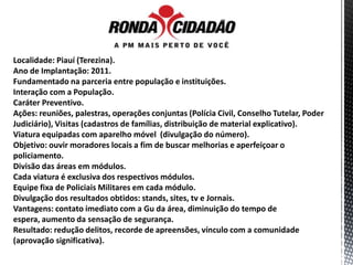 Localidade: Piauí (Terezina).
Ano de Implantação: 2011.
Fundamentado na parceria entre população e instituições.
Interação com a População.
Caráter Preventivo.
Ações: reuniões, palestras, operações conjuntas (Polícia Civil, Conselho Tutelar, Poder
Judiciário), Visitas (cadastros de famílias, distribuição de material explicativo).
Viatura equipadas com aparelho móvel (divulgação do número).
Objetivo: ouvir moradores locais a fim de buscar melhorias e aperfeiçoar o
policiamento.
Divisão das áreas em módulos.
Cada viatura é exclusiva dos respectivos módulos.
Equipe fixa de Policiais Militares em cada módulo.
Divulgação dos resultados obtidos: stands, sites, tv e Jornais.
Vantagens: contato imediato com a Gu da área, diminuição do tempo de
espera, aumento da sensação de segurança.
Resultado: redução delitos, recorde de apreensões, vínculo com a comunidade
(aprovação significativa).
 