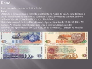 Rand
Rand: a moeda corrente na África do Sul
Rand
O Rand é a moeda oficial e corrente atualmente na Africa do Sul. O rand também é
usado oficialmente no Lesoto e na Namíbia. Circula livremente também, embora
de forma não oficial, na Suazilândia e no Zimbábue.
O símbolo do rand é a letra R (maiúscula). Apresenta notas de 10, 20, 50, 100 e 200
Randes. As moedas, simbolizadas pela letra c (minúscula) no caso dos
centavos, são apresentadas em 1, 2, 5, 10, 20, 50 c centavos). Também há moedas
de 1, 2 e 5
 