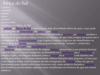África do Sul
Cultura,
culinária,
esporte,
trajes,
artistas,
curiosidades.
A Cultura da África do Sul
A cultura da África do Sul é influenciada pela diversidade étnica do país, o que pode
ser apreciado na alimentação, na música e na dança.
Apesar de terem sofrido muita discriminação durante o apartheid, os mulatos tendem a
relacionar-se mais com a cultura branca sul-africana do que com a negra, em particular a
comunidade de língua afrikaans, cuja língua e crenças religiosas são semelhantes ou
idênticas às dos bôeres brancos. Uma pequena minoria de "mulatos", conhecidos
como malaios do Cabo, são muçulmanos.
Os asiáticos, predominantemente de origem indiana, preservam a sua própria herança
cultural, línguas e crenças religiosas, professando ou o hinduísmo ou o islãosunita, e
falando inglês, com línguas indianas como o Telugu ou o Gujarati a ser faladas com
menos frequência. Existe uma comunidade chinesa bastante mais pequena, se bem que
o seu número tenha vindo a crescer devido à imigração de Taiwan. Uma vez que os
taiwaneses eram classificados como brancos e não como asiáticos durante o apartheid,
eles tendem a ser em muitos aspectos mais semelhantes aos brancos do que aos outros
asiáticos.
 