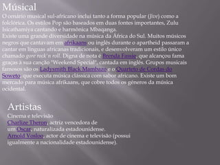 Músical
O cenário musical sul-africano inclui tanto a forma popular (Jive) como a
folclórica. Os estilos Pop são baseados em duas fontes importantes, Zulu
Isicathamiya cantando e harmônica Mbaqanga.
Existe uma grande diversidade na música da África do Sul. Muitos músicos
negros que cantavam em afrikaans ou inglês durante o apartheid passaram a
cantar em línguas africanas tradicionais, e desenvolveram um estilo único
chamado gore rock'n roll. Digna de nota é Brenda Fassie, que alcançou fama
graças à sua canção "Weekend Special", cantada em inglês. Grupos musicais
famosos são os Ladysmith Black Mambazo e o Quarteto de Cordas do
Soweto, que executa música clássica com sabor africano. Existe um bom
mercado para música afrikaans, que cobre todos os géneros da música
ocidental.
Artistas
Cinema e televisão
Charlize Theron, actriz vencedora de
um Oscar, naturalizada estadounidense.
Arnold Vosloo, actor de cinema e televisão (possui
igualmente a nacionalidade estadounidense).
 