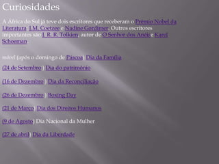 Curiosidades
A África do Sul já teve dois escritores que receberam o Prêmio Nobel da
Literatura: J.M. Coetzee e Nadine Gordimer. Outros escritores
importantes são J. R. R. Tolkien, autor de O Senhor dos Anéise Karel
Schoeman.
móvel (após o domingo de Páscoa) Dia da Família
(24 de Setembro ) Dia do patrimônio
(16 de Dezembro ) Dia da Reconciliação
(26 de Dezembro ) Boxing Day
(21 de Março) Dia dos Direitos Humanos
(9 de Agosto) Dia Nacional da Mulher
(27 de abril) Dia da Liberdade
 
