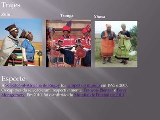 Trajes
Zulu Tsonga Xhosa
Esporte
A Seleção Sul-Africana de Rugby foi campeã do mundo em 1995 e 2007.
Os capitães da seleção eram, respectivamente, Francois Pienaar e Percy
Montgomery. Em 2010, foi o anfitrião do Mundial de Futebol de 2010
 