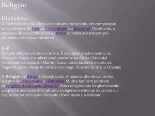Religião
Hinduísmo
A do hinduísmo na África é relativamente recente, em comparação
com a história do Islão, o Cristianismo ou Judaísmo. No entanto, a
presença de seus praticantes naÁfrica remonta aos tempos pré-
coloniais, até a época medieval
Islã
Islã tem adeptos em toda a África. É a religião predominante na
África do Norte, e também predominante na África Ocidental
(sobretudo na Costa do Marfim, Gana norte, sudoeste e norte da
Nigéria), no Nordeste de África e ao longo da costa da África Oriental
A Religião na África é diversificada. A maioria dos africanos são
adeptos do cristianismo e islamismo. Muitos também praticam
as religiões tradicionais africanas. Estas religiões são freqüentemente
adaptadas aos contextos culturais indígenas e sistemas de crença ou
fazem sincretismo paralelamente cristianismo e islamismo
 