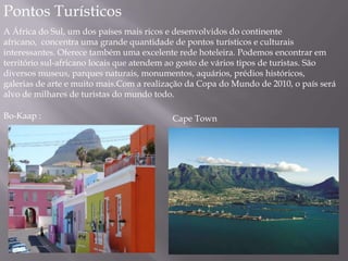 Pontos Turísticos
A África do Sul, um dos países mais ricos e desenvolvidos do continente
africano, concentra uma grande quantidade de pontos turísticos e culturais
interessantes. Oferece também uma excelente rede hoteleira. Podemos encontrar em
território sul-africano locais que atendem ao gosto de vários tipos de turistas. São
diversos museus, parques naturais, monumentos, aquários, prédios históricos,
galerias de arte e muito mais.Com a realização da Copa do Mundo de 2010, o país será
alvo de milhares de turistas do mundo todo.
Bo-Kaap : Cape Town
 