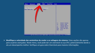  Modifique a velocidade das ventoinhas do cooler e as voltagens do sistema: Estas opções são apenas
para usuários avançados. Neste menu, você pode dar um overclock na sua CPU, potencialmente dando a
ela um desempenho melhor. Verifique um guia sobre Overclock para maiores informações.
 
