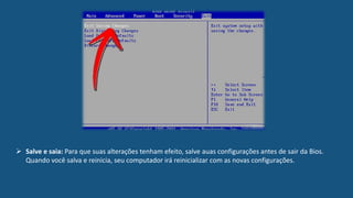  Salve e saia: Para que suas alterações tenham efeito, salve auas configurações antes de sair da Bios.
Quando você salva e reinicia, seu computador irá reinicializar com as novas configurações.
 
