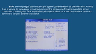 BIOS, em computação Basic Input/Output System (Sistema Básico de Entrada/Saída). O BIOS
é um programa de computador pré-gravado em memória permanente(firmware) executado por um
computador quando ligado. Ele é responsável pelo suporte básico de acesso ao hardware, bem como
por iniciar a carga do sistema operacional.
 