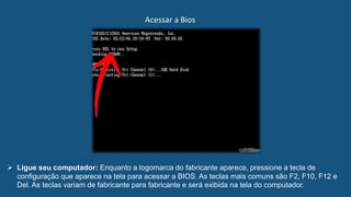 Acessar a Bios
 Ligue seu computador: Enquanto a logomarca do fabricante aparece, pressione a tecla de
configuração que aparece na tela para acessar a BIOS. As teclas mais comuns são F2, F10, F12 e
Del. As teclas variam de fabricante para fabricante e será exibida na tela do computador.
 