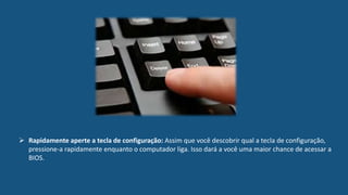 Rapidamente aperte a tecla de configuração: Assim que você descobrir qual a tecla de configuração,
pressione-a rapidamente enquanto o computador liga. Isso dará a você uma maior chance de acessar a
BIOS.
 