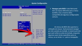Ajustar Configurações
 Navegue pela BIOS: Cada fabricante
tem um layout diferente para o menu
da BIOS, mas a maioria deles
compartilha de algumas configurações
comuns.
Os menus da BIOS não suportam a
utilização do mouse. Você precisará navegar
por eles usando seu teclado. A maioria permite
que você utilize as setas do teclado, enquanto
algumas usam teclas específicas para os
menus, ou as teclas + e - para a navegação.
 