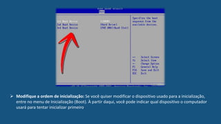  Modifique a ordem de inicialização: Se você quiser modificar o dispositivo usado para a inicialização,
entre no menu de Inicialização (Boot). À partir daqui, você pode indicar qual dispositivo o computador
usará para tentar inicializar primeiro.
 
