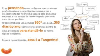 E, foi pensandonesse problema, que reunimos
profissionais com experiência em suas áreas e
colocamos todos no mesmo espaço para que a sua
empresa e sua equipe de marketing não precisem
mais passar por isso.
O nosso trabalho vai além dos 360º, vai a 365...365
dias do ano. Somos várias agências dentro de
uma, preparada para atendê-lo de forma
rápida e eficiente.
Essa é a nossa filosofia...essa é a Tangerine!
 