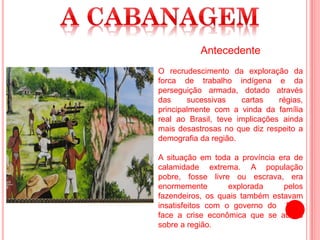 Antecedente
O recrudescimento da exploração da
forca de trabalho indígena e da
perseguição armada, dotado através
das sucessivas cartas régias,
principalmente com a vinda da família
real ao Brasil, teve implicações ainda
mais desastrosas no que diz respeito a
demografia da região.
A situação em toda a província era de
calamidade extrema. A população
pobre, fosse livre ou escrava, era
enormemente explorada pelos
fazendeiros, os quais também estavam
insatisfeitos com o governo do Pará
face a crise econômica que se abatia
sobre a região.
 