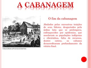 O fim da cabanagem
Abalados pelas sucessivas traições
de seus lideres, desgastados pela
árdua luta que se prolongava,
enfraquecidos por epidemias, que
assolavam as populações indígenas
e ribeirinhas, falta de recursos,
dentre outros, os cabanos
desacreditaram profundamente da
vitória final.
 