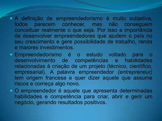  A definição de empreendedorismo é muito subjetiva,
todos parecem conhecer, mas não conseguem
conceituar realmente o que seja. Por isso a importância
de desenvolver empreendedores que ajudem o país no
seu crescimento e gere possibilidade de trabalho, renda
e maiores investimentos.
 Empreendedorismo é o estudo voltado para o
desenvolvimento de competências e habilidades
relacionadas à criação de um projeto (técnico, científico,
empresarial). A palavra empreendedor (entrepreneur)
tem origem francesa e quer dizer aquele que assume
riscos e começa algo novo.
 O empreendedor é aquele que apresenta determinadas
habilidades e competência para criar, abrir e gerir um
negócio, gerando resultados positivos.
 
