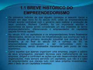 1.1 BREVE HISTÓRICO DO
EMPREENDEDORISMO
 Os primeiros indícios de que alguém começou a assumir riscos e
investir em algo novo foi no século XVII, onde os empreendedores
tinham acordo contratual com o governo para realizar a produção de
seus produtos, Richard Cantllon, foi um importante escritor e
economista da época sendo considerado um dos criadores do termo
empreendedorismo, diferenciando o empreendedor do capitalista
(aquele fornecia capital).
 No século XVII os capitalistas e os empreendedores foram finalmente
diferenciados, devido ao inicio da industrialização que ocorria por todo o
mundo através da primeira revolução industrial que ocorreu na Grã
Bretanha, já no final do século XIX e começo do XX, os
empreendedores começaram a ser confundidos com os
administradores, sendo analisados meramente pelo ponto de vista
econômico.
 Como aqueles que apenas organizam uma empresa, pagam o salário
de seus empregados, planejam técnicas para melhoramento de sua
empresa, dirigem e controlam as ações que são desenvolvidas em suas
organizações, mais sempre servindo um capitalista, que não é o caso
do empreendedor que planeja tudo com seus próprios investimentos,
sem o dedo de um capitalista investidor.
 