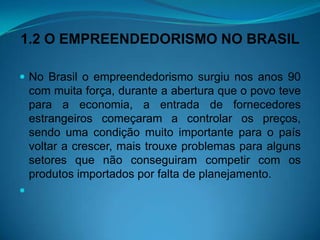 1.2 O EMPREENDEDORISMO NO BRASIL
 No Brasil o empreendedorismo surgiu nos anos 90
com muita força, durante a abertura que o povo teve
para a economia, a entrada de fornecedores
estrangeiros começaram a controlar os preços,
sendo uma condição muito importante para o país
voltar a crescer, mais trouxe problemas para alguns
setores que não conseguiram competir com os
produtos importados por falta de planejamento.

 