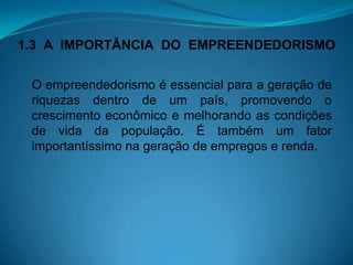 1.3 A IMPORTÂNCIA DO EMPREENDEDORISMO
O empreendedorismo é essencial para a geração de
riquezas dentro de um país, promovendo o
crescimento econômico e melhorando as condições
de vida da população. É também um fator
importantíssimo na geração de empregos e renda.
 