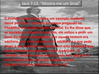 Jacó 7:13. “Mostra-me um Sinal”
O Profeta Joseph Smith deu um exemplo moderno
desse princípio: “Quando eu estava pregando na
Filadélfia, um Quaker pediu um sinal. Eu lhe disse que
se aquietasse. Depois do sermão, ele voltou a pedir um
sinal. Eu disse à congregação que aquele homem era
adúltero, que uma geração má e adúltera é a que pede
sinais e que o Senhor me dissera em uma revelação que
todo homem que deseja um sinal é adúltero. ‘É
verdade’, exclamou uma pessoa, ‘pois eu o peguei no
ato’! Depois disso o homem confessou e foi
batizado” (History of the Church, vol. 5)
 