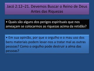 Jacó 2:12–21. Devemos Buscar o Reino de Deus
Antes das Riquezas
• Quais são alguns dos perigos espirituais que nos
ameaçam se colocarmos as riquezas acima da retidão?
• Em sua opinião, por que o orgulho e o mau uso dos
bens materiais podem levar-nos a tratar mal as outras
pessoas? Como o orgulho pode destruir a alma das
pessoas?
 