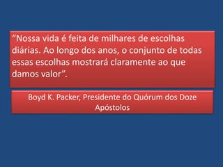 “Nossa vida é feita de milhares de escolhas
diárias. Ao longo dos anos, o conjunto de todas
essas escolhas mostrará claramente ao que
damos valor”.
Boyd K. Packer, Presidente do Quórum dos Doze
Apóstolos
 