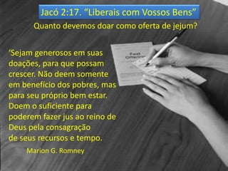Jacó 2:17. “Liberais com Vossos Bens”
Quanto devemos doar como oferta de jejum?
‘Sejam generosos em suas
doações, para que possam
crescer. Não deem somente
em benefício dos pobres, mas
para seu próprio bem estar.
Doem o suficiente para
poderem fazer jus ao reino de
Deus pela consagração
de seus recursos e tempo.
Marion G. Romney
 