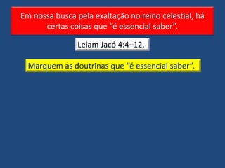 Em nossa busca pela exaltação no reino celestial, há
certas coisas que “é essencial saber”.
Leiam Jacó 4:4–12.
Marquem as doutrinas que “é essencial saber”.
 