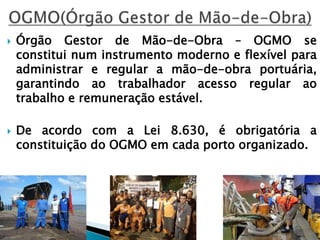  Órgão Gestor de Mão-de-Obra – OGMO se
constitui num instrumento moderno e flexível para
administrar e regular a mão-de-obra portuária,
garantindo ao trabalhador acesso regular ao
trabalho e remuneração estável.
 De acordo com a Lei 8.630, é obrigatória a
constituição do OGMO em cada porto organizado.
 
