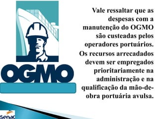 Vale ressaltar que as
despesas com a
manutenção do OGMO
são custeadas pelos
operadores portuários.
Os recursos arrecadados
devem ser empregados
prioritariamente na
administração e na
qualificação da mão-de-
obra portuária avulsa.
 