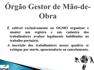 É cabível exclusivamente ao OGMO organizar e
manter um registro e um cadastro dos
trabalhadores avulsos legalmente habilitados ao
trabalho portuário.
A inscrição dos trabalhadores nesses quadros se
extingue por morte, aposentadoria ou cancelamento.
 