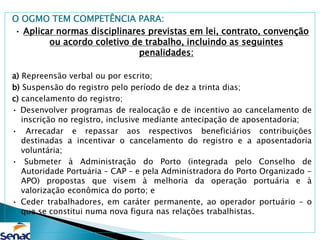 O OGMO TEM COMPETÊNCIA PARA:
• Aplicar normas disciplinares previstas em lei, contrato, convenção
ou acordo coletivo de trabalho, incluindo as seguintes
penalidades:
a) Repreensão verbal ou por escrito;
b) Suspensão do registro pelo período de dez a trinta dias;
c) cancelamento do registro;
• Desenvolver programas de realocação e de incentivo ao cancelamento de
inscrição no registro, inclusive mediante antecipação de aposentadoria;
• Arrecadar e repassar aos respectivos beneficiários contribuições
destinadas a incentivar o cancelamento do registro e a aposentadoria
voluntária;
• Submeter à Administração do Porto (integrada pelo Conselho de
Autoridade Portuária – CAP – e pela Administradora do Porto Organizado -
APO) propostas que visem à melhoria da operação portuária e à
valorização econômica do porto; e
• Ceder trabalhadores, em caráter permanente, ao operador portuário – o
que se constitui numa nova figura nas relações trabalhistas.
 