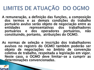 A remuneração, a definição das funções, a composição
dos termos e as demais condições do trabalho
portuário avulso serão objeto de negociação entre as
entidades representativas dos trabalhadores
portuários e dos operadores portuários, não
constituindo, portanto, atribuições do OGMO.
As normas de seleção e inscrição dos trabalhadores
avulsos no registro do OGMO também poderão ser
objeto de negociações no âmbito de convenção
coletiva de trabalho, respeitada a legislação em vigor.
Neste caso, o OGMO deve limitar-se a cumprir as
determinações convencionadas.
 