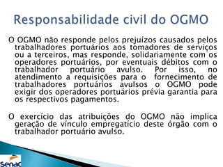 O OGMO não responde pelos prejuízos causados pelos
trabalhadores portuários aos tomadores de serviços
ou a terceiros, mas responde, solidariamente com os
operadores portuários, por eventuais débitos com o
trabalhador portuário avulso. Por isso, no
atendimento a requisições para o fornecimento de
trabalhadores portuários avulsos o OGMO pode
exigir dos operadores portuários prévia garantia para
os respectivos pagamentos.
O exercício das atribuições do OGMO não implica
geração de vínculo empregatício deste órgão com o
trabalhador portuário avulso.
 