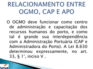 O OGMO deve funcionar como centro
de administração e capacitação dos
recursos humanos do porto, e como
tal é grande sua interdependência
com a Administração Portuária (CAP e
Administradora do Porto). A Lei 8.630
determinou expressamente, no art.
33, § 1°, inciso V .
 