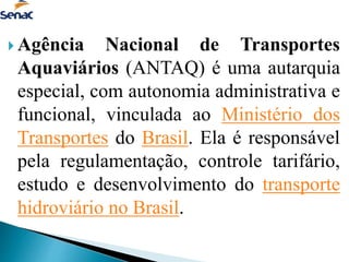  Agência Nacional de Transportes
Aquaviários (ANTAQ) é uma autarquia
especial, com autonomia administrativa e
funcional, vinculada ao Ministério dos
Transportes do Brasil. Ela é responsável
pela regulamentação, controle tarifário,
estudo e desenvolvimento do transporte
hidroviário no Brasil.
 