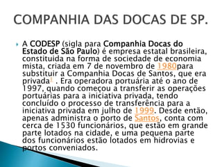  A CODESP (sigla para Companhia Docas do
Estado de São Paulo) é empresa estatal brasileira,
constituida na forma de sociedade de economia
mista, criada em 7 de novembro de 1980para
substituir a Companhia Docas de Santos, que era
privada1 . Era operadora portuária até o ano de
1997, quando começou a transferir as operações
portuárias para a iniciativa privada, tendo
concluído o processo de transferência para a
iniciativa privada em julho de 1999. Desde então,
apenas administra o porto de Santos, conta com
cerca de 1530 funcionários, que estão em grande
parte lotados na cidade, e uma pequena parte
dos funcionários estão lotados em hidrovias e
portos conveniados.
 