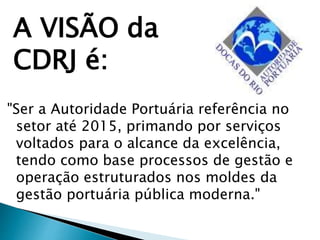 "Ser a Autoridade Portuária referência no
setor até 2015, primando por serviços
voltados para o alcance da excelência,
tendo como base processos de gestão e
operação estruturados nos moldes da
gestão portuária pública moderna."
A VISÃO da
CDRJ é:
 