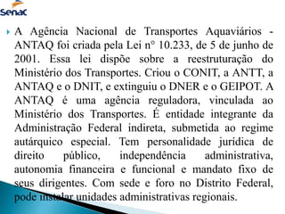  A Agência Nacional de Transportes Aquaviários -
ANTAQ foi criada pela Lei n° 10.233, de 5 de junho de
2001. Essa lei dispõe sobre a reestruturação do
Ministério dos Transportes. Criou o CONIT, a ANTT, a
ANTAQ e o DNIT, e extinguiu o DNER e o GEIPOT. A
ANTAQ é uma agência reguladora, vinculada ao
Ministério dos Transportes. É entidade integrante da
Administração Federal indireta, submetida ao regime
autárquico especial. Tem personalidade jurídica de
direito público, independência administrativa,
autonomia financeira e funcional e mandato fixo de
seus dirigentes. Com sede e foro no Distrito Federal,
pode instalar unidades administrativas regionais.
 