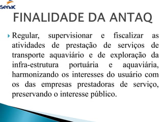  Regular, supervisionar e fiscalizar as
atividades de prestação de serviços de
transporte aquaviário e de exploração da
infra-estrutura portuária e aquaviária,
harmonizando os interesses do usuário com
os das empresas prestadoras de serviço,
preservando o interesse público.
 