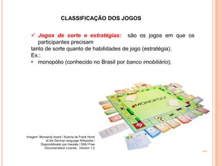 CLASSIFICAÇÃO DOS JOGOS
 Jogos de sorte e estratégias: são os jogos em que os
participantes precisam
tanto de sorte quanto de habilidades de jogo (estratégia).
Ex.:
• monopólio (conhecido no Brasil por banco imobiliário);
Imagem: Monopoly board / Autoria de Frank Horst
at the German language Wikipedia /
Disponibilizado por Hautala / GNU Free
Documentation License , Version 1.2
 