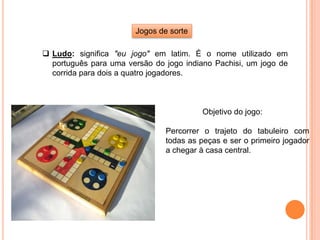 Jogos de sorte
 Ludo: significa "eu jogo" em latim. É o nome utilizado em
português para uma versão do jogo indiano Pachisi, um jogo de
corrida para dois a quatro jogadores.
Objetivo do jogo:
Percorrer o trajeto do tabuleiro com
todas as peças e ser o primeiro jogador
a chegar à casa central.
 