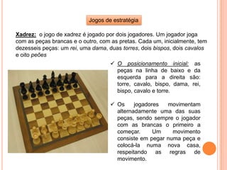 Jogos de estratégia
Xadrez: o jogo de xadrez é jogado por dois jogadores. Um jogador joga
com as peças brancas e o outro, com as pretas. Cada um, inicialmente, tem
dezesseis peças: um rei, uma dama, duas torres, dois bispos, dois cavalos
e oito peões
 O posicionamento inicial: as
peças na linha de baixo e da
esquerda para a direita são:
torre, cavalo, bispo, dama, rei,
bispo, cavalo e torre.
 Os jogadores movimentam
alternadamente uma das suas
peças, sendo sempre o jogador
com as brancas o primeiro a
começar. Um movimento
consiste em pegar numa peça e
colocá-la numa nova casa,
respeitando as regras de
movimento.
 