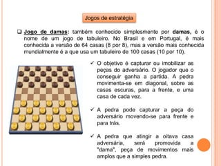 Jogos de estratégia
 Jogo de damas: também conhecido simplesmente por damas, é o
nome de um jogo de tabuleiro. No Brasil e em Portugal, é mais
conhecida a versão de 64 casas (8 por 8), mas a versão mais conhecida
mundialmente é a que usa um tabuleiro de 100 casas (10 por 10).
 O objetivo é capturar ou imobilizar as
peças do adversário. O jogador que o
conseguir ganha a partida. A pedra
movimenta-se em diagonal, sobre as
casas escuras, para a frente, e uma
casa de cada vez.
 A pedra pode capturar a peça do
adversário movendo-se para frente e
para trás.
 A pedra que atingir a oitava casa
adversária, será promovida a
"dama", peça de movimentos mais
amplos que a simples pedra.
 