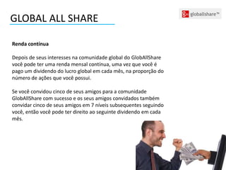 GLOBAL ALL SHARE
Renda contínua
Depois de seus interesses na comunidade global do GlobAllShare
você pode ter uma renda mensal contínua, uma vez que você é
pago um dividendo do lucro global em cada mês, na proporção do
número de ações que você possui.
Se você convidou cinco de seus amigos para a comunidade
GlobAllShare com sucesso e os seus amigos convidados também
convidar cinco de seus amigos em 7 níveis subsequentes seguindo
você, então você pode ter direito ao seguinte dividendo em cada
mês.
 