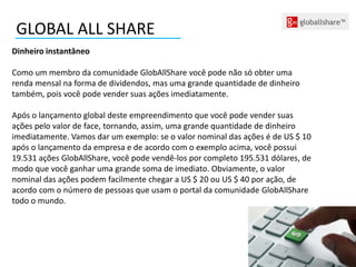 Dinheiro instantâneo
Como um membro da comunidade GlobAllShare você pode não só obter uma
renda mensal na forma de dividendos, mas uma grande quantidade de dinheiro
também, pois você pode vender suas ações imediatamente.
Após o lançamento global deste empreendimento que você pode vender suas
ações pelo valor de face, tornando, assim, uma grande quantidade de dinheiro
imediatamente. Vamos dar um exemplo: se o valor nominal das ações é de US $ 10
após o lançamento da empresa e de acordo com o exemplo acima, você possui
19.531 ações GlobAllShare, você pode vendê-los por completo 195.531 dólares, de
modo que você ganhar uma grande soma de imediato. Obviamente, o valor
nominal das ações podem facilmente chegar a US $ 20 ou US $ 40 por ação, de
acordo com o número de pessoas que usam o portal da comunidade GlobAllShare
todo o mundo.
GLOBAL ALL SHARE
 