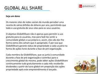 GLOBAL ALL SHARE
Seja um dono
Os maiores sites de redes sociais do mundo perceber uma
receita de vários bilhões de dólares por ano, permitindo que
todo o uso gratuito de seus sites para os seus usuários.
O objetivo GlobAllShare não é apenas para permitir o uso
gratuito para os usuários, mas para fazê-los sentir a
comunidade global a sua própria e, assim, eles vão dar-lhe
forma como eles acham que é apropriado. É por isso que
GlobAllShare garante status de propriedade a cada usuário na
forma de ações livres durante a fase de pré-organização.
Cada membro da GlobAllShare, que se junta à comunidade
durante a fase de pré-organização e contribui para o
crescimento global do mesmo, pode obter ações GlobAllShare
continuamente tudo gratuitamente e cada mês receberão
dividendos a partir do lucro global em proporção das ações
propriedade após este empreendimento é lançado.
 