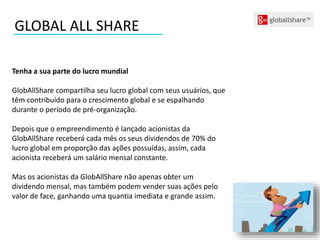 GLOBAL ALL SHARE
Tenha a sua parte do lucro mundial
GlobAllShare compartilha seu lucro global com seus usuários, que
têm contribuído para o crescimento global e se espalhando
durante o período de pré-organização.
Depois que o empreendimento é lançado acionistas da
GlobAllShare receberá cada mês os seus dividendos de 70% do
lucro global em proporção das ações possuídas, assim, cada
acionista receberá um salário mensal constante.
Mas os acionistas da GlobAllShare não apenas obter um
dividendo mensal, mas também podem vender suas ações pelo
valor de face, ganhando uma quantia imediata e grande assim.
 