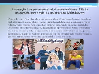 A educação é um processo social, é desenvolvimento. Não é a
preparação para a vida, é a própria vida. (John Dewey)
De acordo com Dewey fica claro que a escola não é só a preparação, mas é a vida na
qual há um contexto social que envolve múltiplas realidades, ou seja, possuem várias
culturas, várias pessoas com seus estilos próprios envolvendo diferentes realidades,
sendo estes, alvos de comparações, desigualdades e preconceitos. Muito presenciado
nos corredores das escolas, o preconceito é uma atitude malevolente, pois as pessoas
descriminam, julgam ou excluem uma pessoa por não ser igual a ela e os preconceitos
que mais vemos nestes corredores são o racial, o social e o sexual.
 
