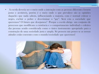 • A escola deveria ser o meio onde a interação com as pessoas diferentes fossem
justas e aceitáveis, porém é o meio onde o que prevalece são as opiniões
daqueles que nada sabem, influenciando a maioria, com é normal criticar o
negro, excluir o pobre e descriminar o “gay”. Será esta a sociedade que
queremos? O futuro que desejamos? Porque a escola abriga um conjunto de
processos que modificam a existência e o comportamento individual e coletivo
das pessoas sendo considerada como o único instrumento apropriado para a
construção de uma sociedade justa e ampla. Só pensem um pouco se as nossas
atitudes estão coerentes com o mundo/sociedade que queremos!
 